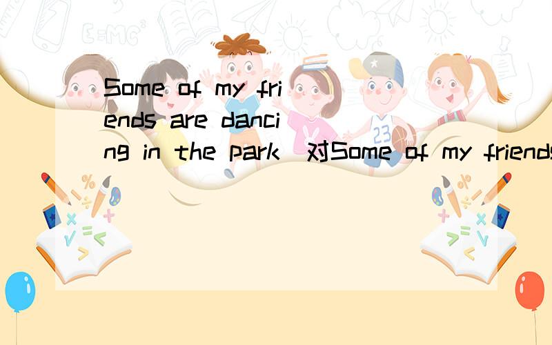 Some of my friends are dancing in the park(对Some of my friends提问)----- ----- in the park?两条横线