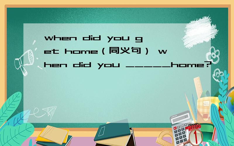 when did you get home（同义句） when did you _____home?