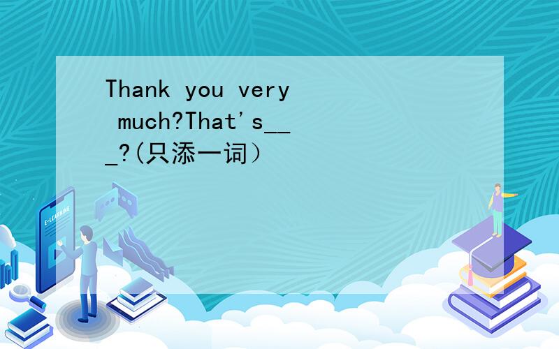 Thank you very much?That's___?(只添一词）