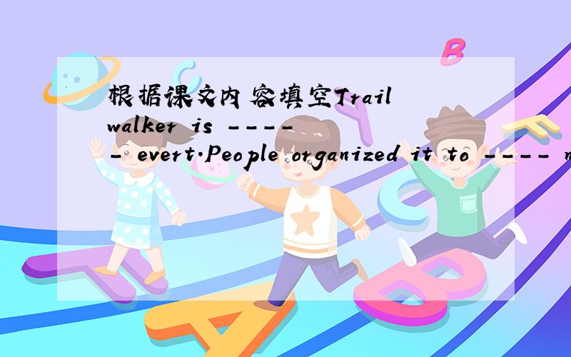 根据课文内容填空Trail walker is ----- evert.People organized it to ---- money for helping poor people.It is in ----- every year.People over 18 can ----- themselves into a team of four people and ----the charity walk.They must finish walking a