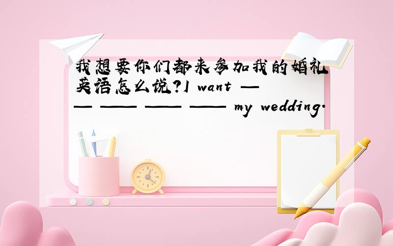 我想要你们都来参加我的婚礼 英语怎么说?I want —— —— —— —— my wedding.