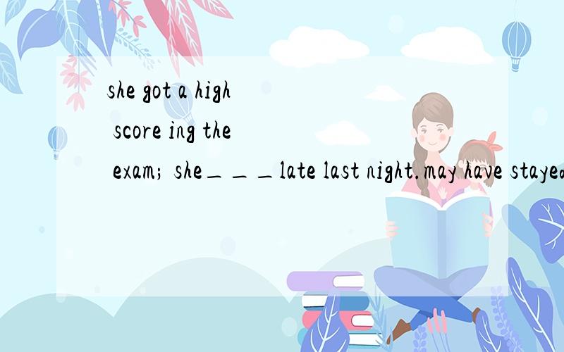 she got a high score ing the exam; she___late last night.may have stayed upought to have stayed upshould have stayed upmust have stayed up