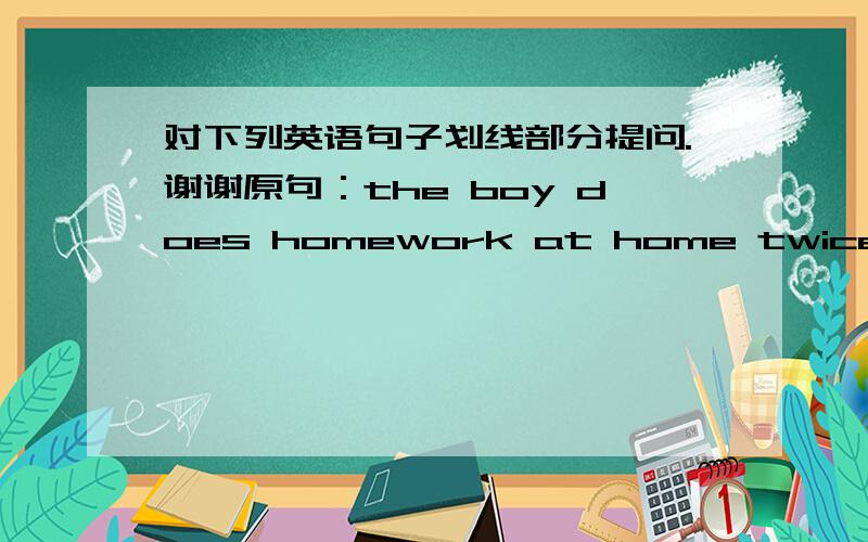 对下列英语句子划线部分提问.谢谢原句：the boy does homework at home twice a week   对“does homework” “at home” “twice aweek”提问?