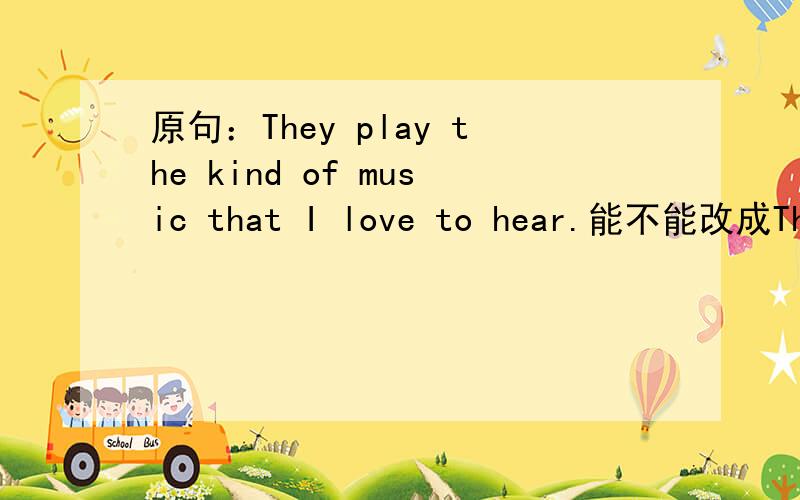 原句：They play the kind of music that I love to hear.能不能改成The play the kind of music that I love to listen to.