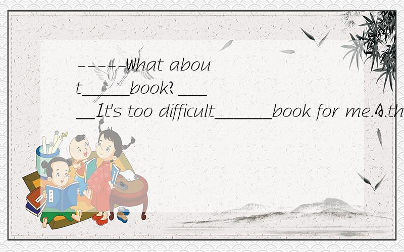 -----What about_____book?_____It's too difficult______book for me.A.the;the     B.the;a     C.a;a     D.a;the谢谢,请说明理由