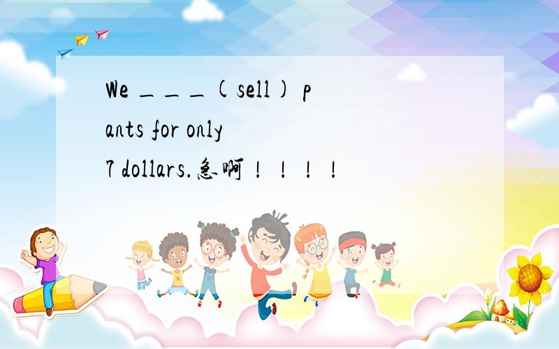 We ___(sell) pants for only 7 dollars.急啊！！！！