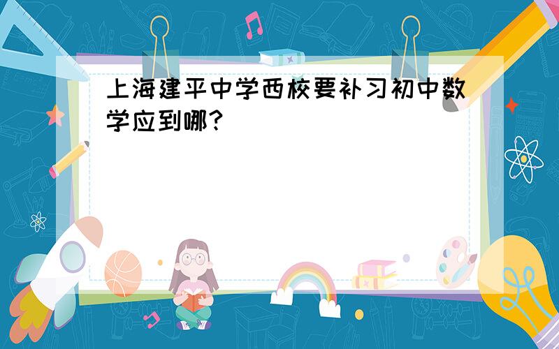 上海建平中学西校要补习初中数学应到哪?