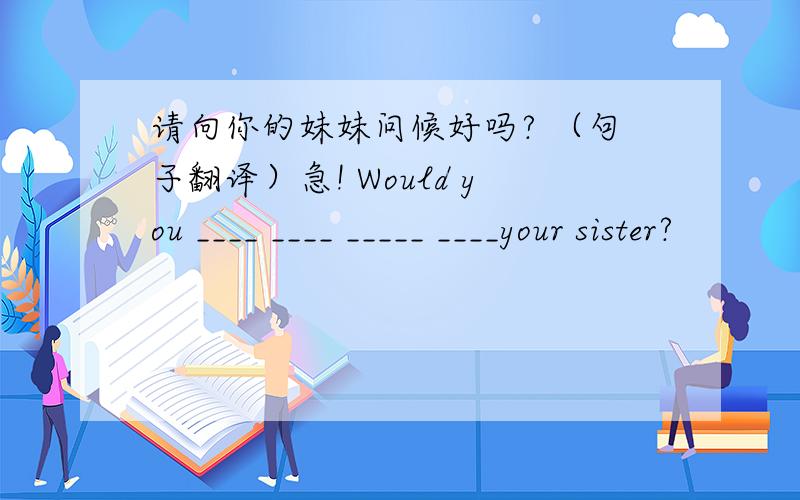 请向你的妹妹问候好吗? （句子翻译）急! Would you ____ ____ _____ ____your sister?