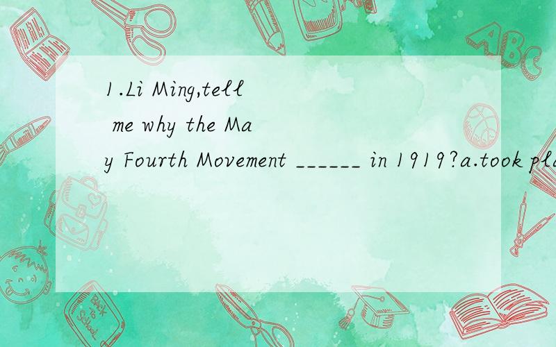 1.Li Ming,tell me why the May Fourth Movement ______ in 1919?a.took place b.held c.happended d.was happended 2.In the eyes of children,Disneyland in California is ____ life like a dream.a.which b.when c.where d.how 3._____ to popular beilef,it is not