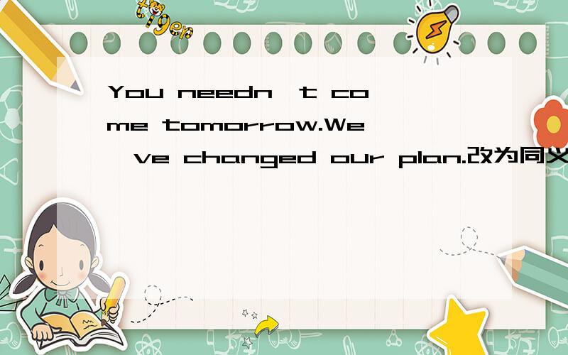 You needn't come tomorrow.We've changed our plan.改为同义句You ( ) ( ) ( ) come tomorrow.We've changed our plan填括号里的三个词最好加个说明