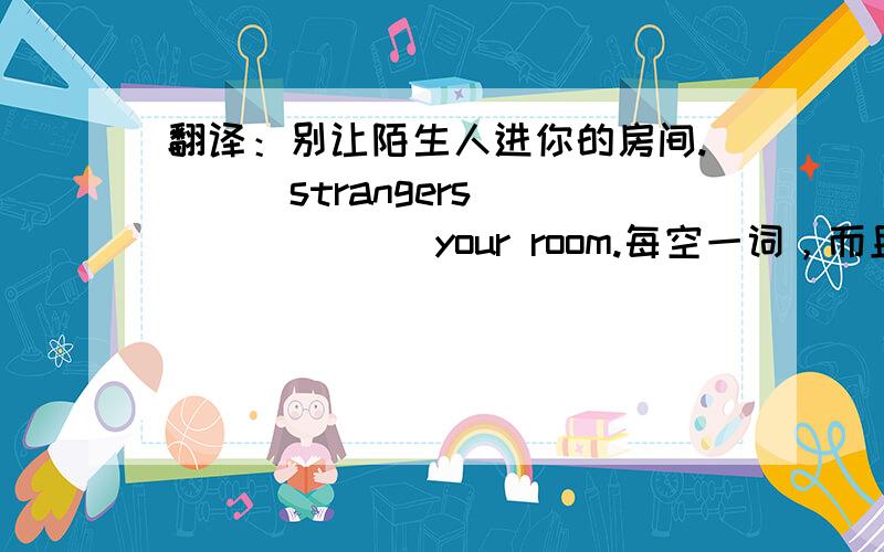 翻译：别让陌生人进你的房间. （ ）strangers （ ） （  ） your room.每空一词，而且应该有keep out。