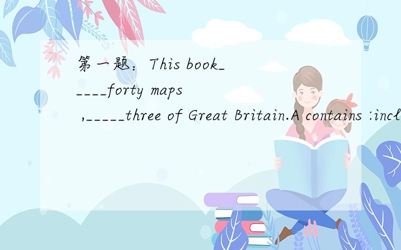 第一题：This book_____forty maps ,_____three of Great Britain.A contains :includes B contains :including第二题：这三个单词的用法,一定要准确的：break out break up break in break down 第三题：After ten years ,all those young