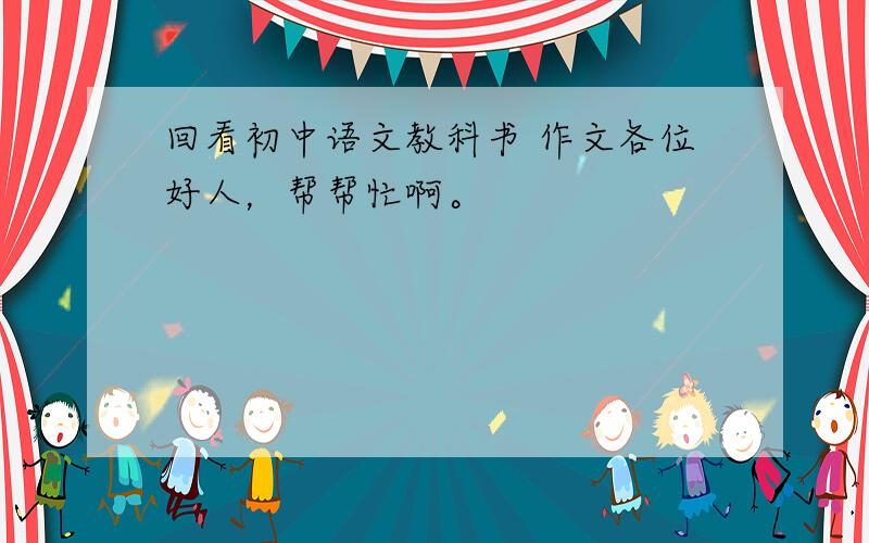 回看初中语文教科书 作文各位好人，帮帮忙啊。
