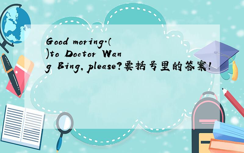 Good moring.（ )to Doctor Wang Bing,please?要括号里的答案!