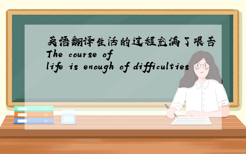 英语翻译生活的过程充满了艰苦The course of life is enough of difficulties