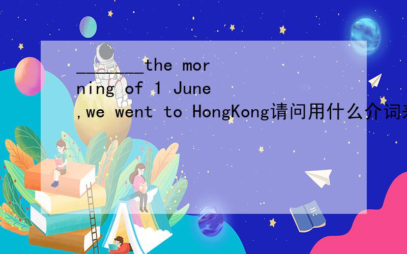 _______the morning of 1 June,we went to HongKong请问用什么介词来补充前面的空格/?Trees ____harmful gasA.give away B.give up C.give out D.give in