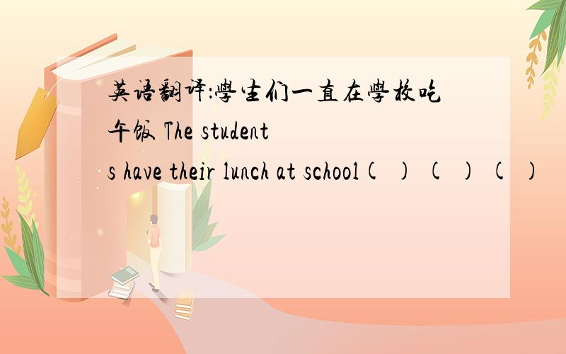 英语翻译：学生们一直在学校吃午饭 The students have their lunch at school( ) ( ) ( )