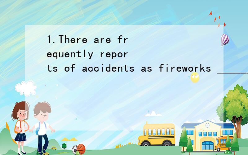 1.There are frequently reports of accidents as fireworks ______,stored or transported.A.have been made B.are being made C.were made D.have made2.He was faced with the （） of whether or not to return to his country after he got the doctor's degree