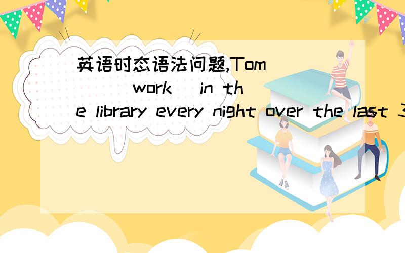 英语时态语法问题,Tom ___（work） in the library every night over the last 3 months.用什么时态，一般ing过去时对吗 全错，我去。应该是has been working