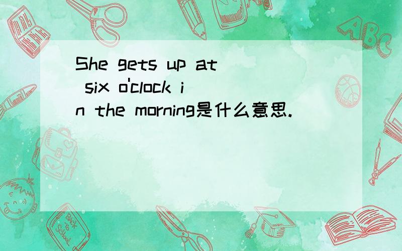 She gets up at six o'clock in the morning是什么意思.