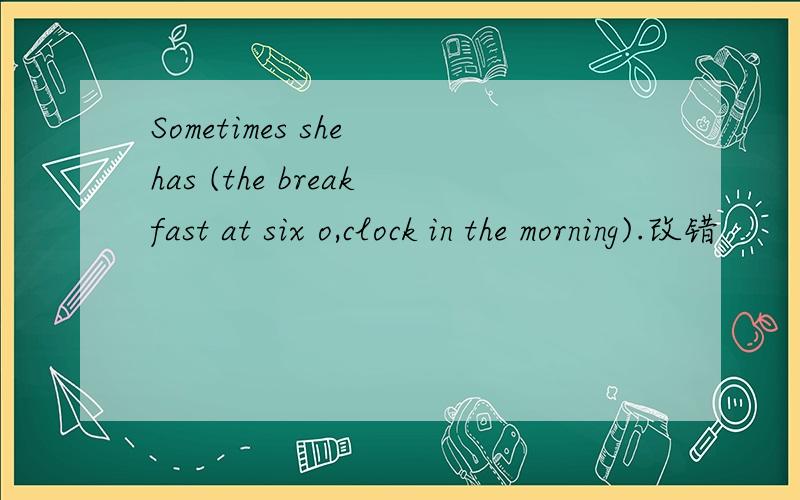 Sometimes she has (the breakfast at six o,clock in the morning).改错