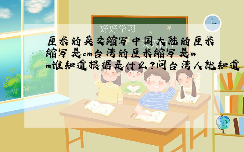 厘米的英文缩写中国大陆的厘米缩写是cm台湾的厘米缩写是mm谁知道根据是什么?问台湾人就知道了，他们的厘米都是mm,公分是cm公分与厘米的换算