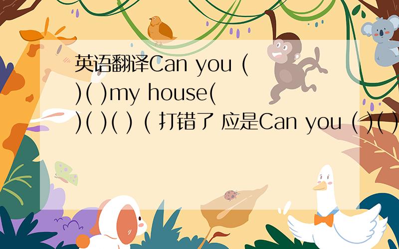 英语翻译Can you ( )( )my house( )( )( ) ( 打错了 应是Can you ( )( )（ ）my house( )( )( ) (