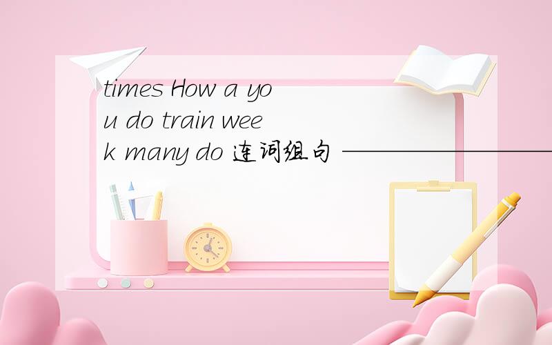times How a you do train week many do 连词组句 ——————————————————————?七年级下