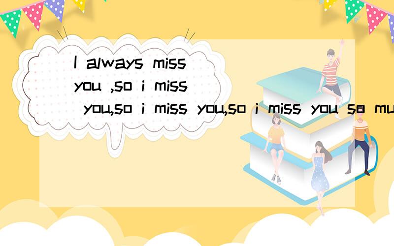 I always miss you ,so i miss you,so i miss you,so i miss you so much now.