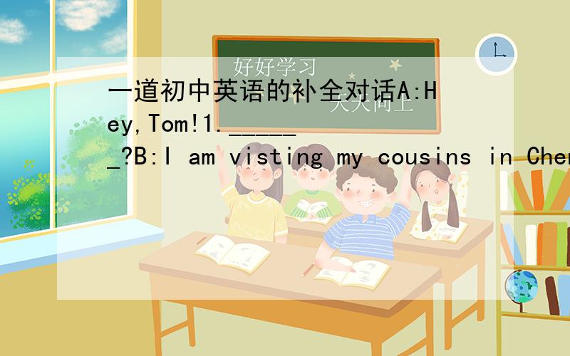 一道初中英语的补全对话A:Hey,Tom!1.______?B:I am visting my cousins in Chengdu 2._____,JaneA:I am going to sports camp.B:3.________?A:On the 11th .How long are you staying in Chengdu?B:4.________.A:Well.That sounds wonderful