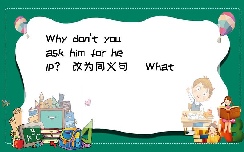 Why don't you ask him for help?(改为同义句） What______ ______him for help?