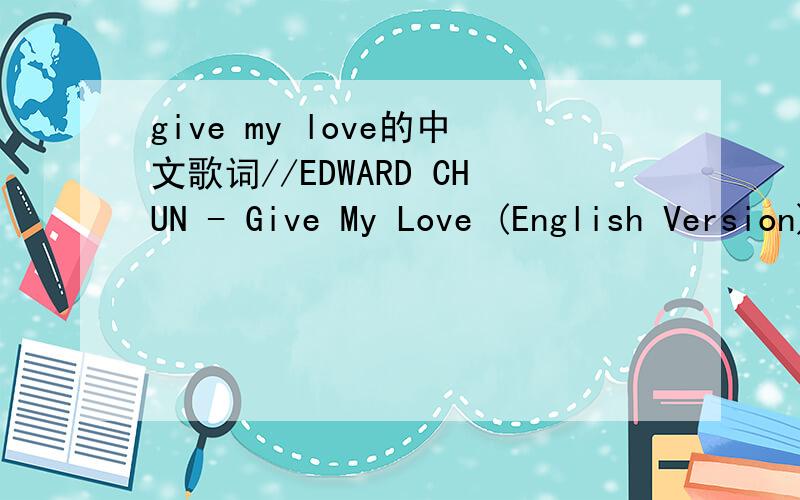 give my love的中文歌词//EDWARD CHUN - Give My Love (English Version)When I look in your eyes I can see that youWant to be with me but you're so scaredAnd i don't know what to say or doBut the tears keep falling from your eyesAnd I know thatTimes