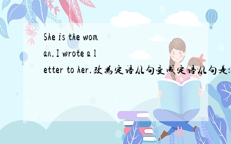 She is the woman.I wrote a letter to her.改为定语从句变成定语从句是：She is the woman I wrote a letter to.可以改为：She is the woman to whom I wrote a letter.