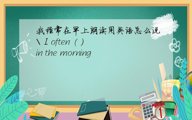我经常在早上朗读用英语怎么说\ I often ( ) in the morning