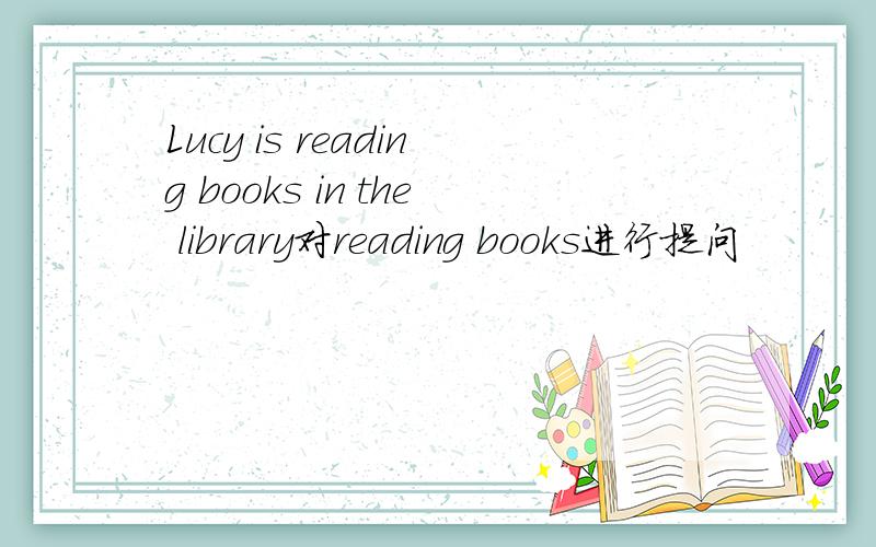Lucy is reading books in the library对reading books进行提问