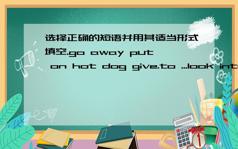 选择正确的短语并用其适当形式填空.go away put on hot dog give.to ...look interesting1)please ----the bag -----the desk.2)mum ,can you buy me two ---------- --------?3)wow ,the new card ----------- ---------.4)i said goodbye to mother ,