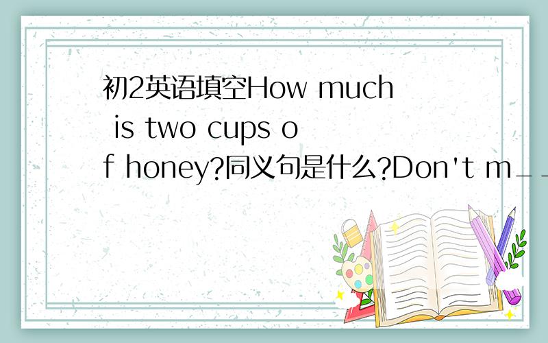 初2英语填空How much is two cups of honey?同义句是什么?Don't m____ sugar up salt.他在盘子里把肉切成小块He ____ meat ____ _____ on his plate.第一个为什么是what is the price of two cups of honey?翻译句子的题应该用