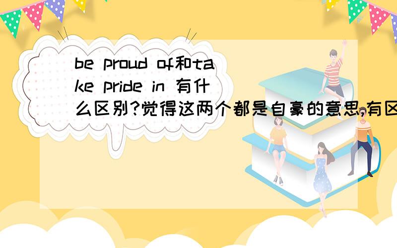 be proud of和take pride in 有什么区别?觉得这两个都是自豪的意思,有区别吗?麻烦举例说明!