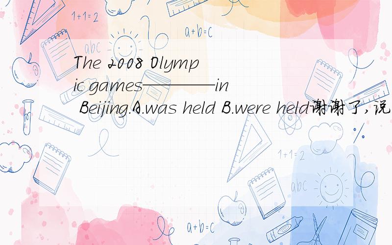 The 2008 Olympic games————in Beijing.A.was held B.were held谢谢了,说下理由,