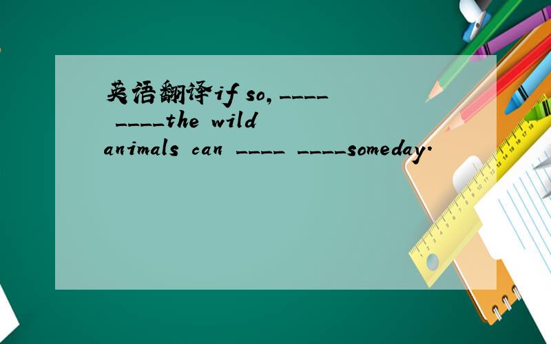 英语翻译if so,____ ____the wild animals can ____ ____someday.