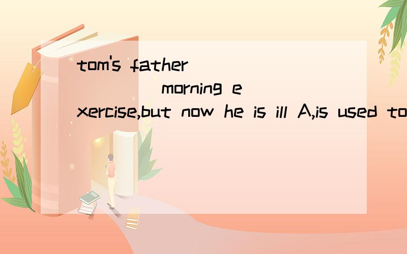 tom's father______ morning exercise,but now he is ill A,is used to do B,used to doC,is used to doing D,get used to doing