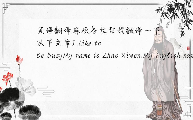 英语翻译麻烦各位帮我翻译一下以下文章I Like to Be BusyMy name is Zhao Xiwen.My English name is Helen.I'm a student in tonghua No.13 Middle School.Every day I get up early and do some reading.I like reading English and Chinese.I work