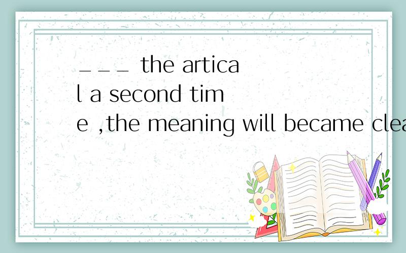 ___ the artical a second time ,the meaning will became clearer to you .a,when you readb,while readingc,if readingd,you have read选哪个,为什么?