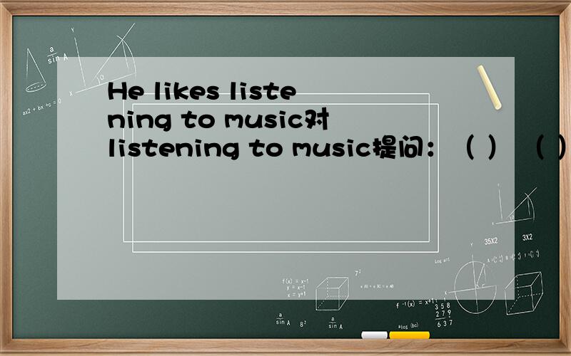 He likes listening to music对listening to music提问：（ ） （ ）he like( ）