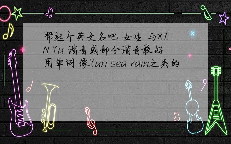 帮起个英文名吧 女生 与XIN Yu 谐音或部分谐音最好用单词 像Yuri sea rain之类的
