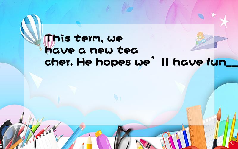 This term, we have a new teacher. He hopes we’ll have fun_____ English.
