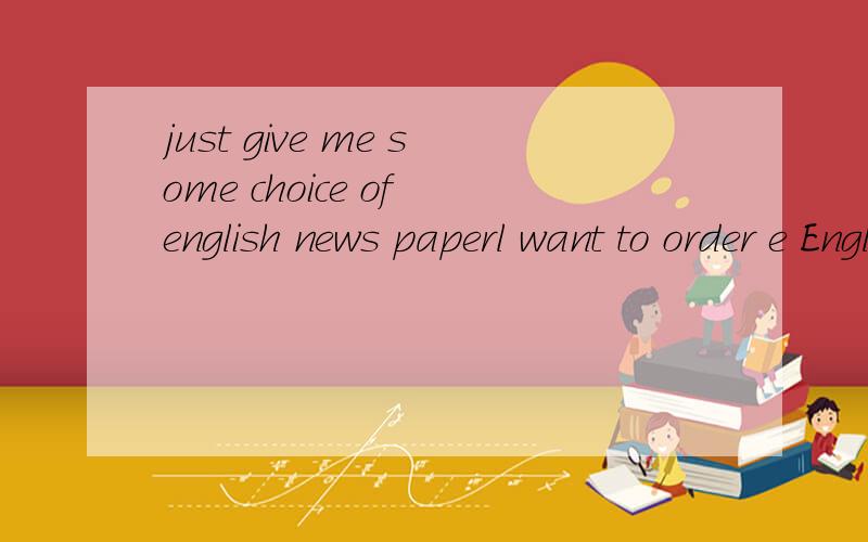 just give me some choice of english news paperl want to order e English paper,would you give me some choice.l am going to the college,and l think if l have got a daily english news paper ,it will be good for my study.so what do you think of my idea?i