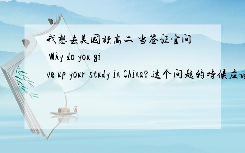 我想去美国读高二 当签证官问 Why do you give up your study in China?这个问题的时候应该怎么答?请用英文写出来.签证官会不会为难我的?