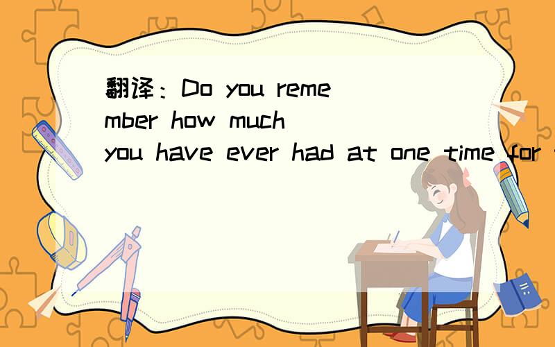 翻译：Do you remember how much you have ever had at one time for the most?急!