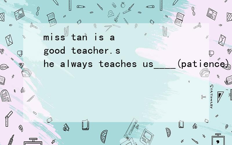 miss tan is a good teacher.she always teaches us____(patience)